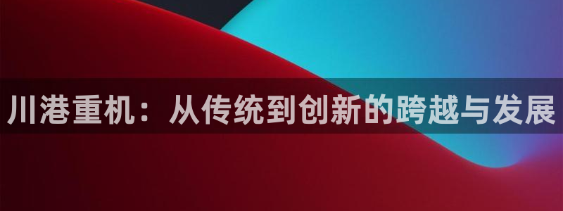 顺盈娱乐主管面试：川港重机：从传统到创新的跨越与发展