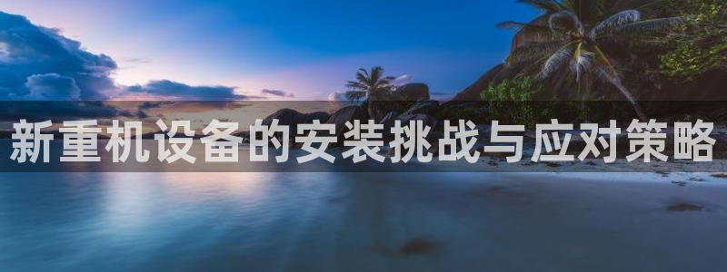 顺盈娱乐平台最新活动：新重机设备的安装挑战与应对策略